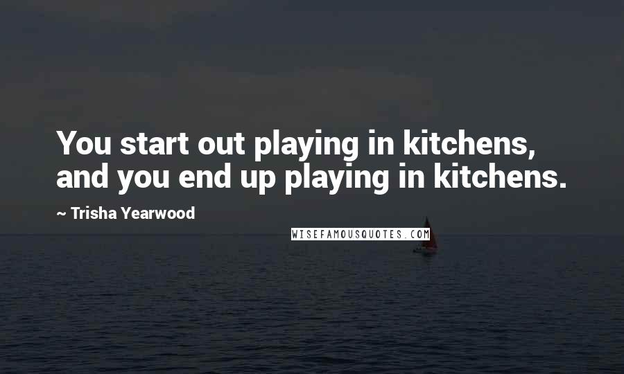 Trisha Yearwood Quotes: You start out playing in kitchens, and you end up playing in kitchens.