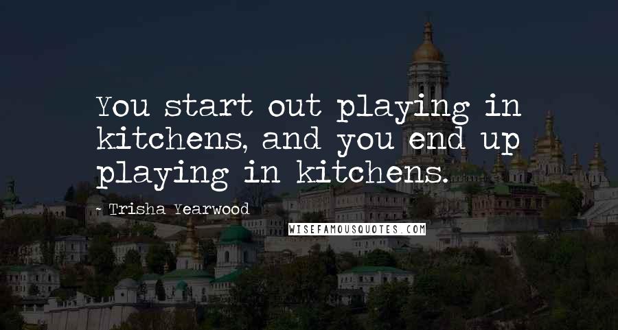 Trisha Yearwood Quotes: You start out playing in kitchens, and you end up playing in kitchens.