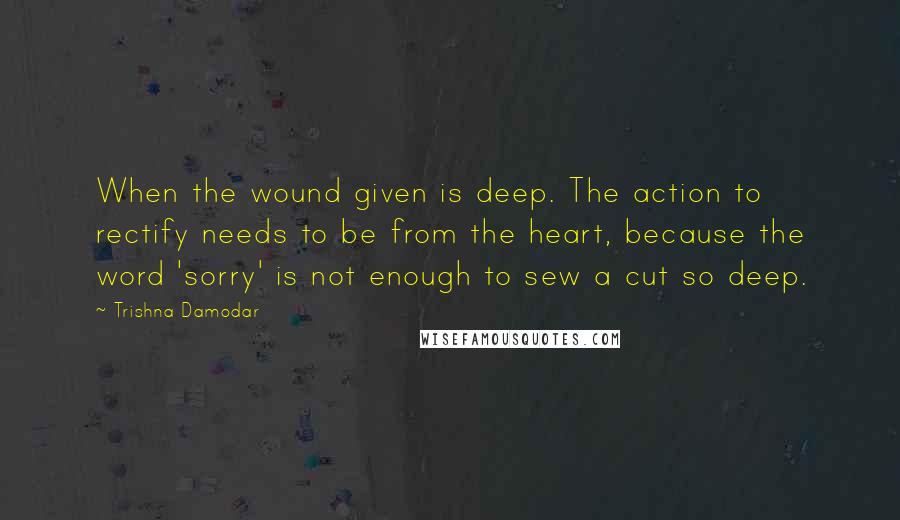 Trishna Damodar Quotes: When the wound given is deep. The action to rectify needs to be from the heart, because the word 'sorry' is not enough to sew a cut so deep.
