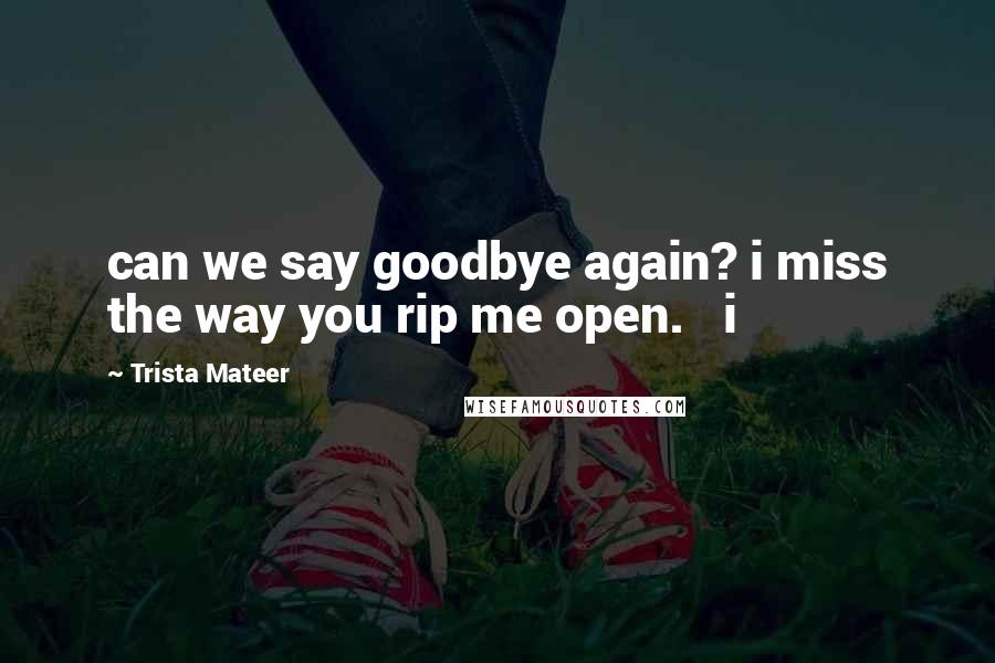 Trista Mateer Quotes: can we say goodbye again? i miss the way you rip me open.   i