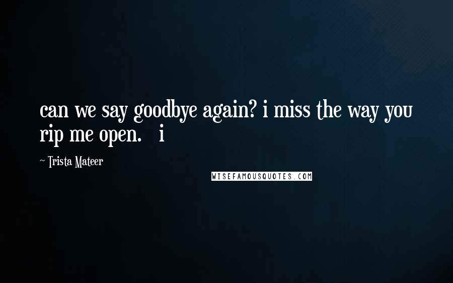 Trista Mateer Quotes: can we say goodbye again? i miss the way you rip me open.   i