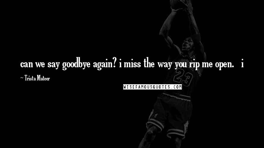 Trista Mateer Quotes: can we say goodbye again? i miss the way you rip me open.   i