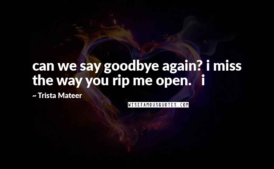 Trista Mateer Quotes: can we say goodbye again? i miss the way you rip me open.   i
