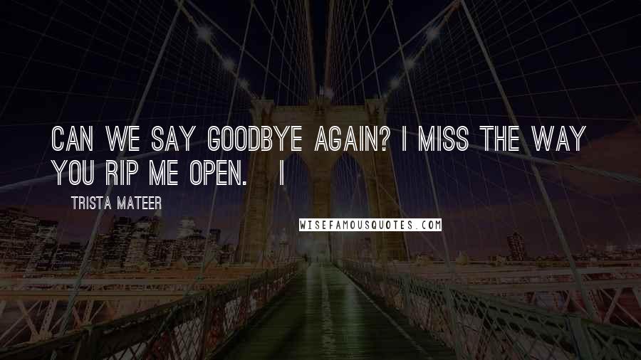 Trista Mateer Quotes: can we say goodbye again? i miss the way you rip me open.   i