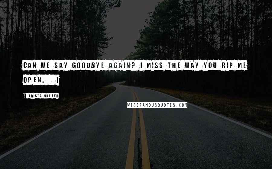 Trista Mateer Quotes: can we say goodbye again? i miss the way you rip me open.   i