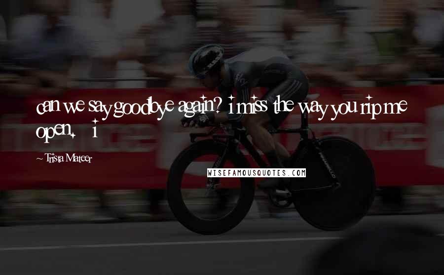 Trista Mateer Quotes: can we say goodbye again? i miss the way you rip me open.   i