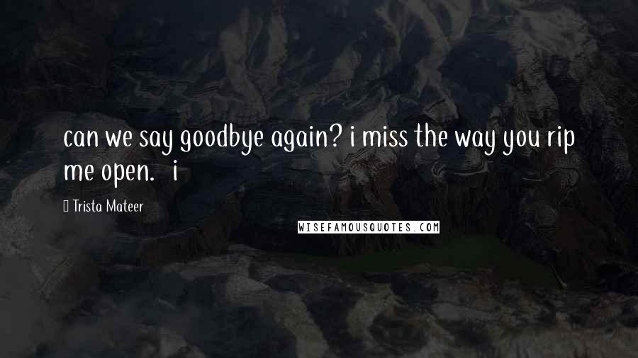 Trista Mateer Quotes: can we say goodbye again? i miss the way you rip me open.   i