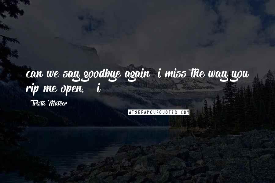 Trista Mateer Quotes: can we say goodbye again? i miss the way you rip me open.   i