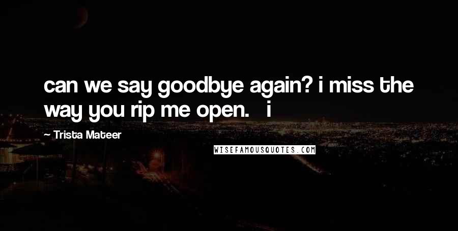 Trista Mateer Quotes: can we say goodbye again? i miss the way you rip me open.   i