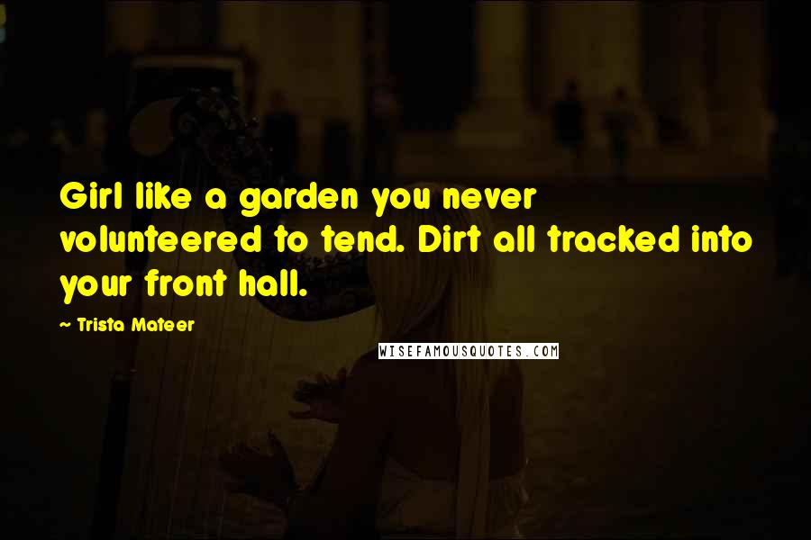 Trista Mateer Quotes: Girl like a garden you never volunteered to tend. Dirt all tracked into your front hall.