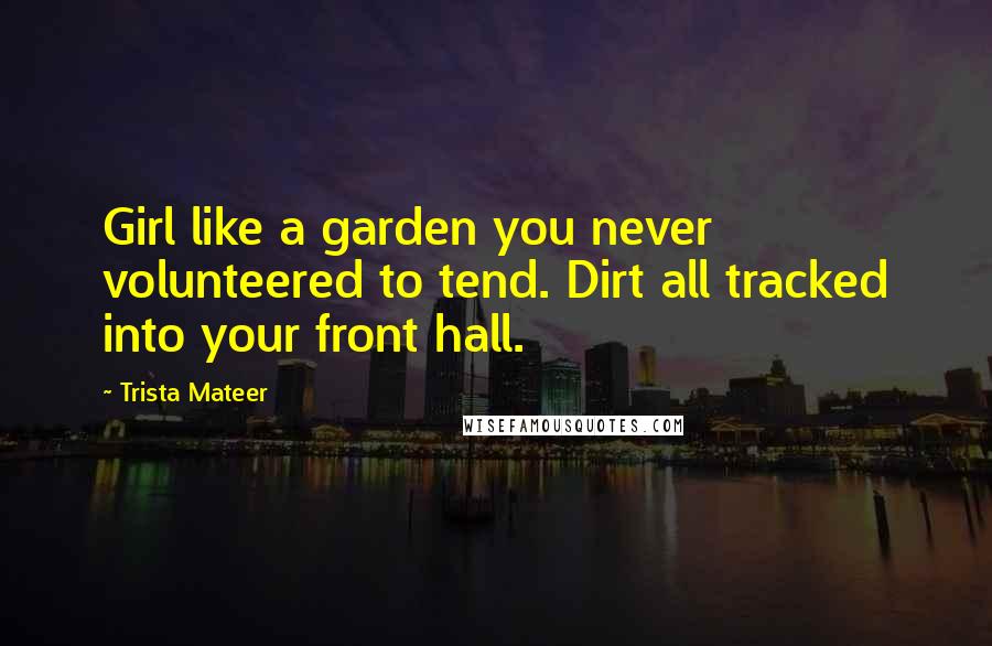 Trista Mateer Quotes: Girl like a garden you never volunteered to tend. Dirt all tracked into your front hall.