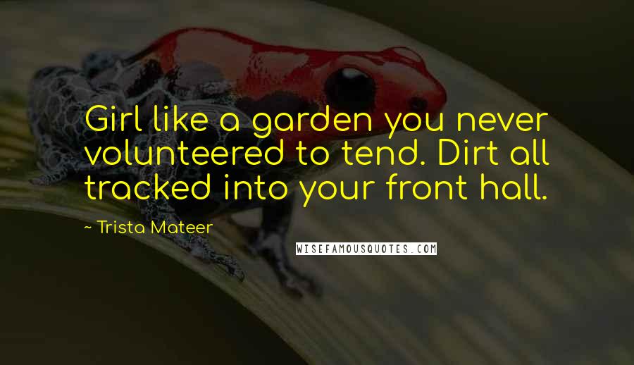 Trista Mateer Quotes: Girl like a garden you never volunteered to tend. Dirt all tracked into your front hall.