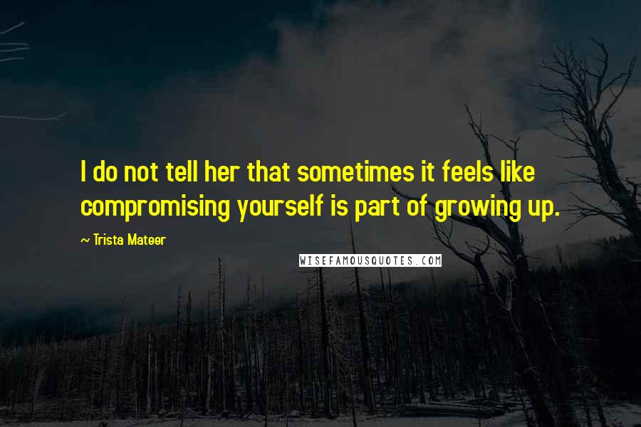 Trista Mateer Quotes: I do not tell her that sometimes it feels like compromising yourself is part of growing up.