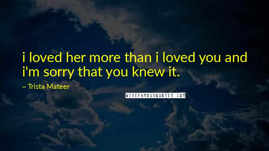 Trista Mateer Quotes: i loved her more than i loved you and i'm sorry that you knew it.