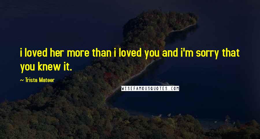 Trista Mateer Quotes: i loved her more than i loved you and i'm sorry that you knew it.