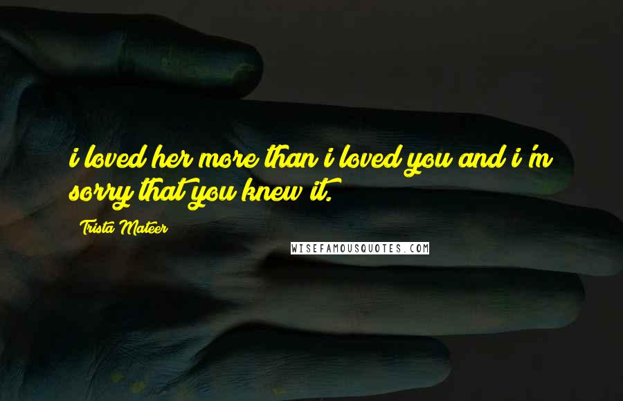 Trista Mateer Quotes: i loved her more than i loved you and i'm sorry that you knew it.