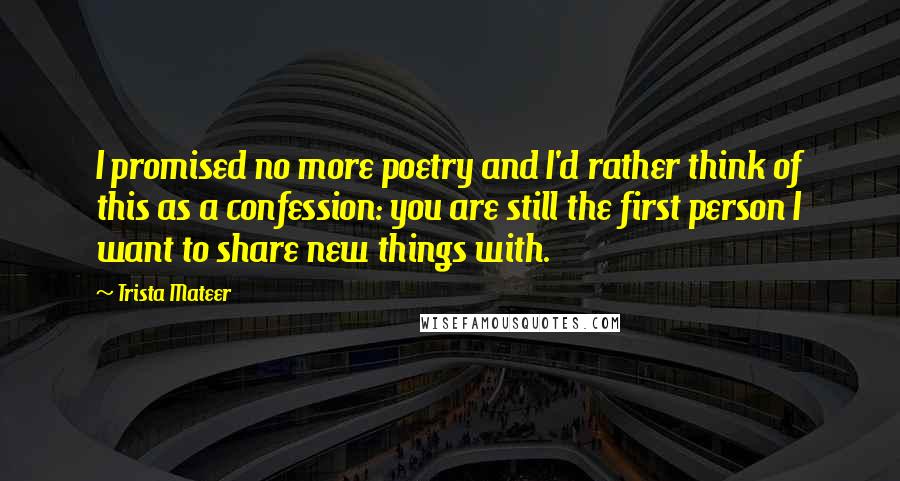 Trista Mateer Quotes: I promised no more poetry and I'd rather think of this as a confession: you are still the first person I want to share new things with.