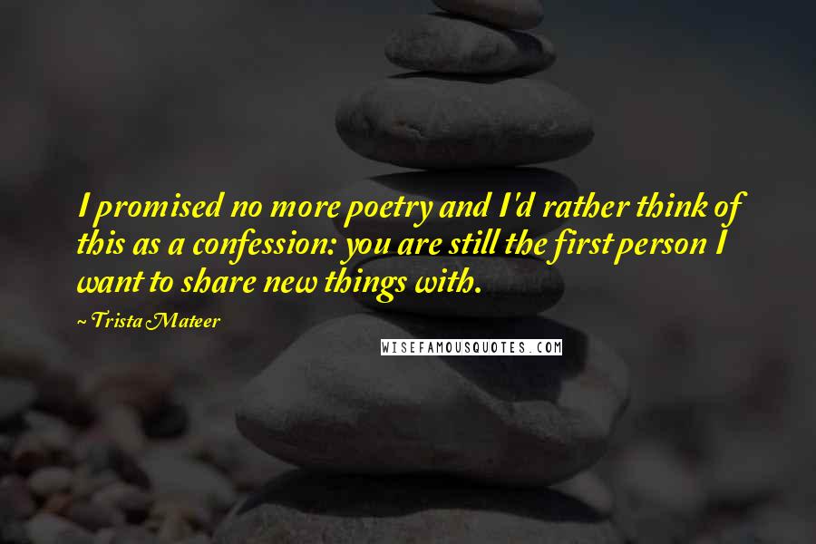 Trista Mateer Quotes: I promised no more poetry and I'd rather think of this as a confession: you are still the first person I want to share new things with.