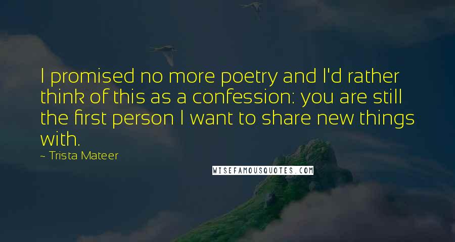 Trista Mateer Quotes: I promised no more poetry and I'd rather think of this as a confession: you are still the first person I want to share new things with.