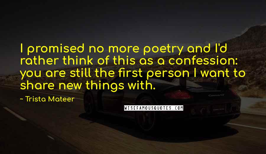 Trista Mateer Quotes: I promised no more poetry and I'd rather think of this as a confession: you are still the first person I want to share new things with.