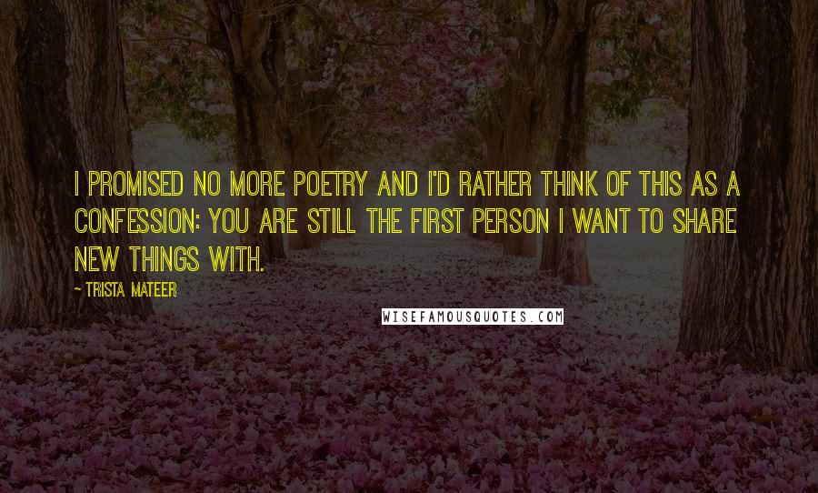 Trista Mateer Quotes: I promised no more poetry and I'd rather think of this as a confession: you are still the first person I want to share new things with.