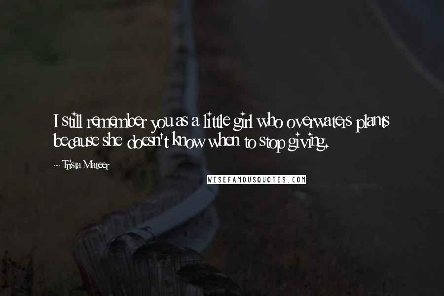 Trista Mateer Quotes: I still remember you as a little girl who overwaters plants because she doesn't know when to stop giving.