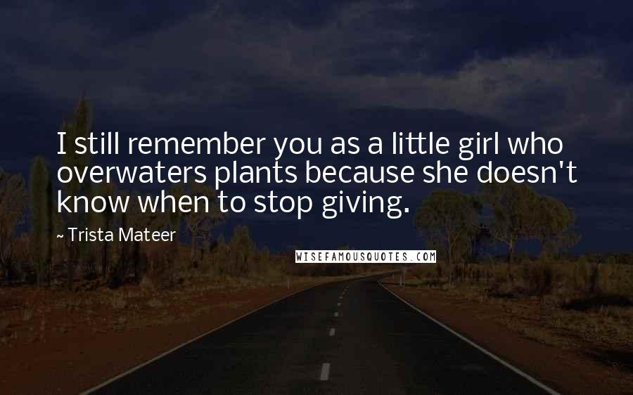 Trista Mateer Quotes: I still remember you as a little girl who overwaters plants because she doesn't know when to stop giving.