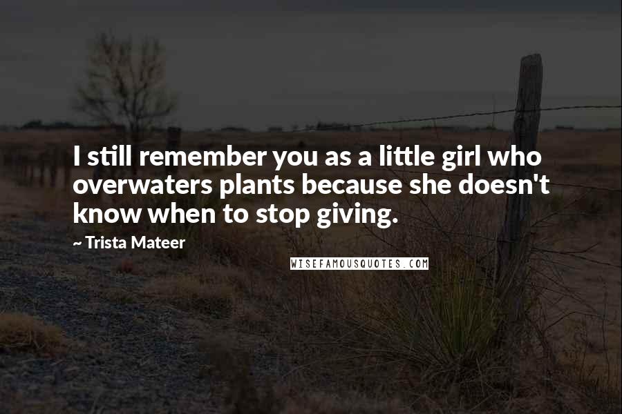 Trista Mateer Quotes: I still remember you as a little girl who overwaters plants because she doesn't know when to stop giving.