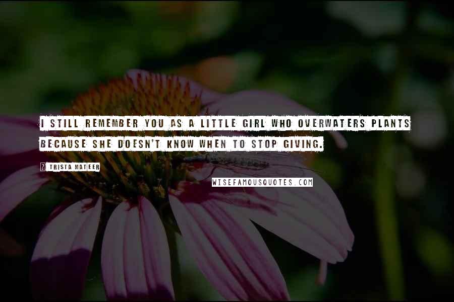 Trista Mateer Quotes: I still remember you as a little girl who overwaters plants because she doesn't know when to stop giving.