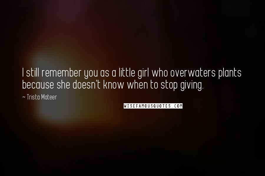 Trista Mateer Quotes: I still remember you as a little girl who overwaters plants because she doesn't know when to stop giving.