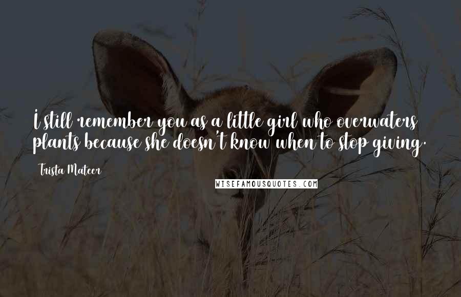 Trista Mateer Quotes: I still remember you as a little girl who overwaters plants because she doesn't know when to stop giving.