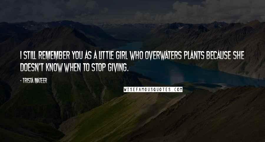 Trista Mateer Quotes: I still remember you as a little girl who overwaters plants because she doesn't know when to stop giving.