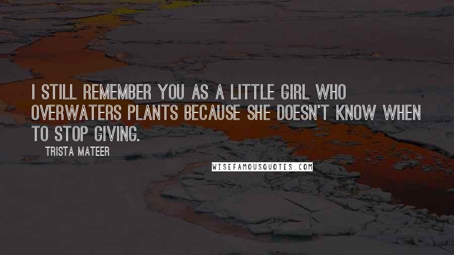 Trista Mateer Quotes: I still remember you as a little girl who overwaters plants because she doesn't know when to stop giving.