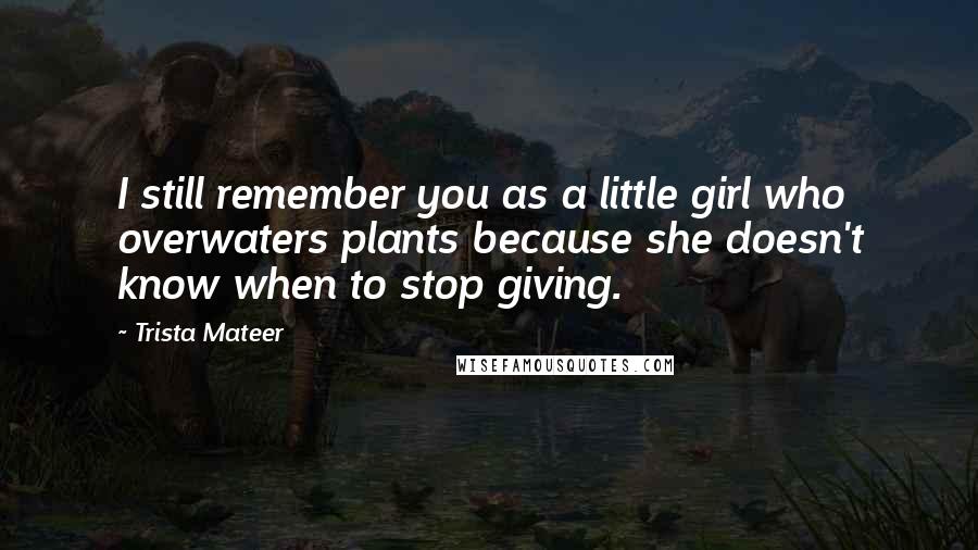 Trista Mateer Quotes: I still remember you as a little girl who overwaters plants because she doesn't know when to stop giving.