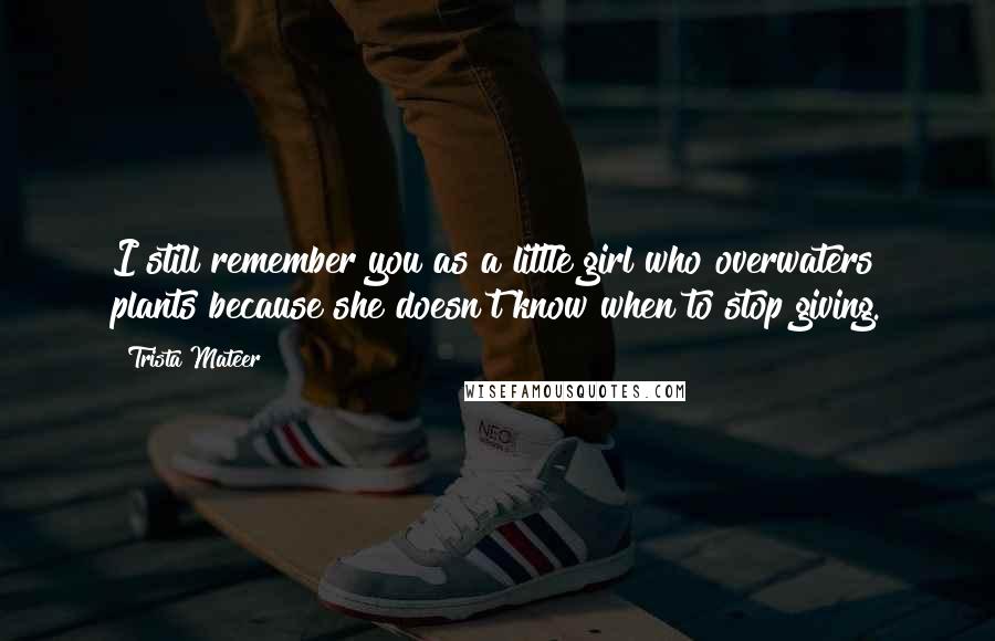 Trista Mateer Quotes: I still remember you as a little girl who overwaters plants because she doesn't know when to stop giving.