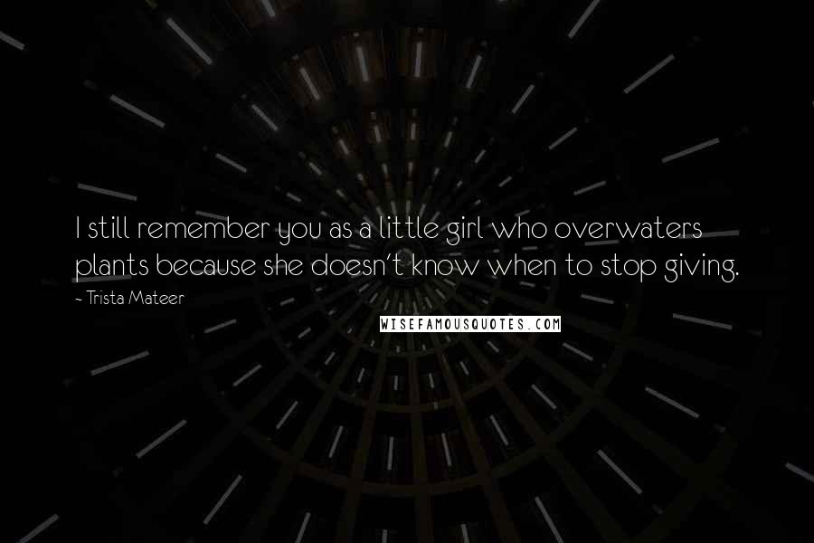 Trista Mateer Quotes: I still remember you as a little girl who overwaters plants because she doesn't know when to stop giving.