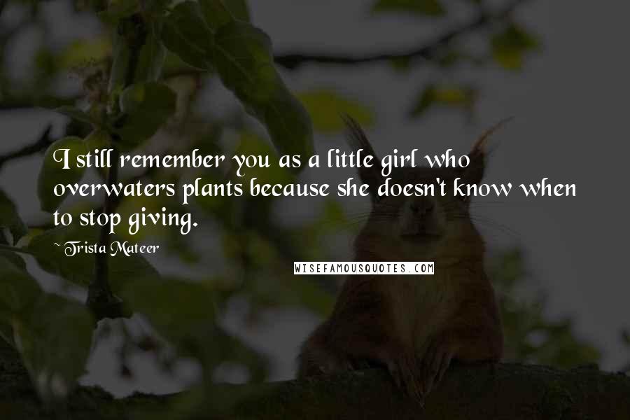 Trista Mateer Quotes: I still remember you as a little girl who overwaters plants because she doesn't know when to stop giving.