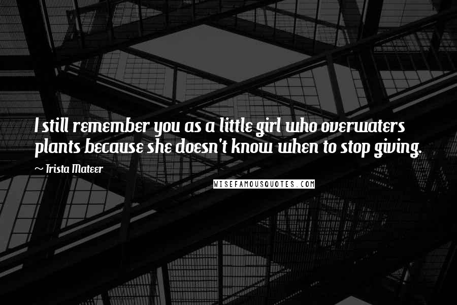 Trista Mateer Quotes: I still remember you as a little girl who overwaters plants because she doesn't know when to stop giving.