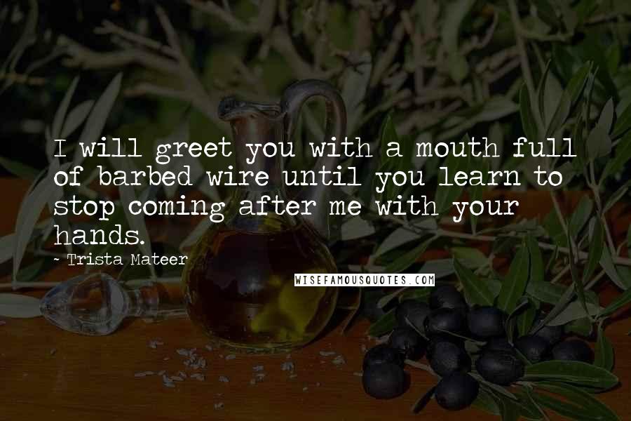 Trista Mateer Quotes: I will greet you with a mouth full of barbed wire until you learn to stop coming after me with your hands.