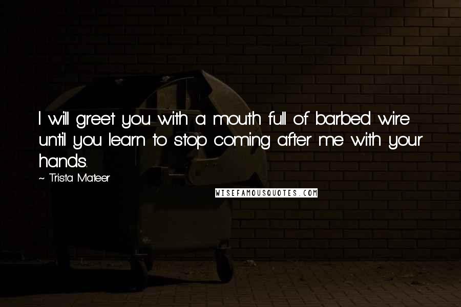 Trista Mateer Quotes: I will greet you with a mouth full of barbed wire until you learn to stop coming after me with your hands.