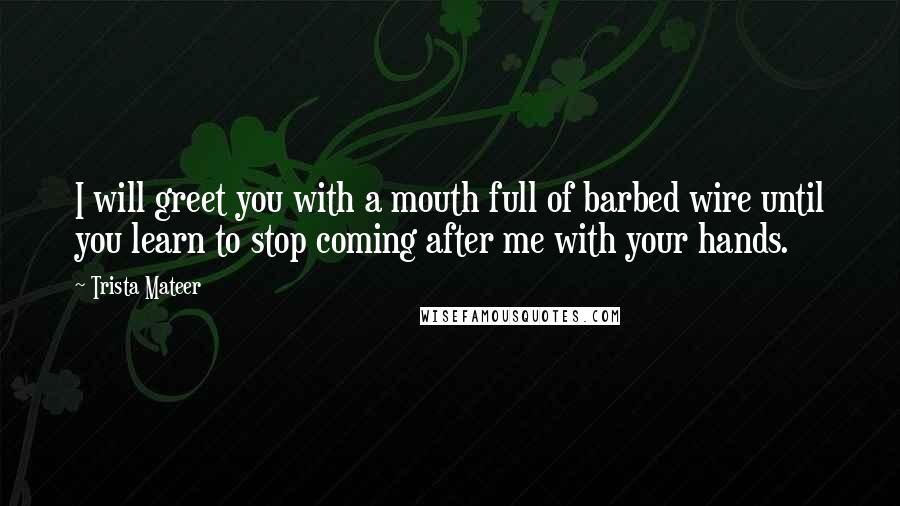 Trista Mateer Quotes: I will greet you with a mouth full of barbed wire until you learn to stop coming after me with your hands.