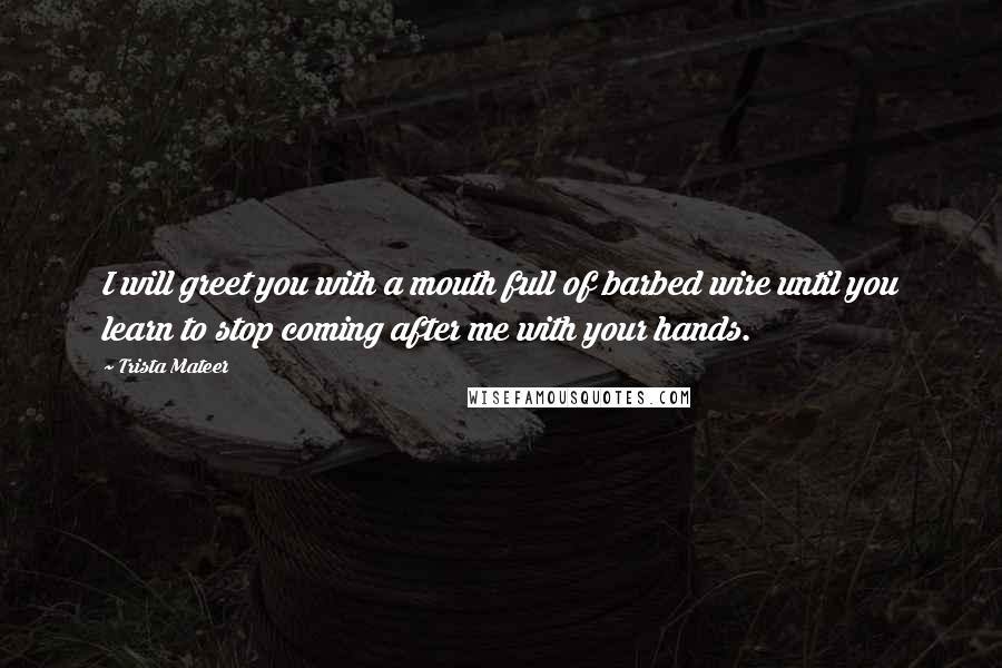 Trista Mateer Quotes: I will greet you with a mouth full of barbed wire until you learn to stop coming after me with your hands.