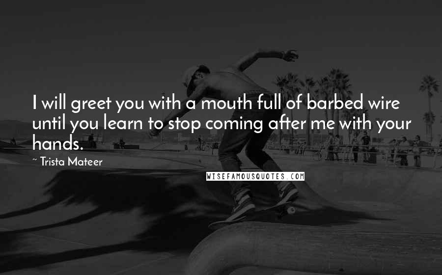 Trista Mateer Quotes: I will greet you with a mouth full of barbed wire until you learn to stop coming after me with your hands.