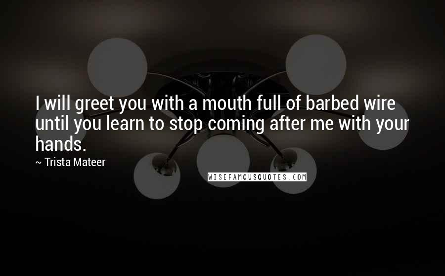 Trista Mateer Quotes: I will greet you with a mouth full of barbed wire until you learn to stop coming after me with your hands.