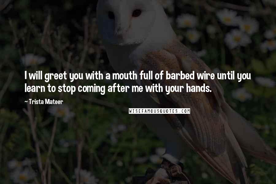 Trista Mateer Quotes: I will greet you with a mouth full of barbed wire until you learn to stop coming after me with your hands.