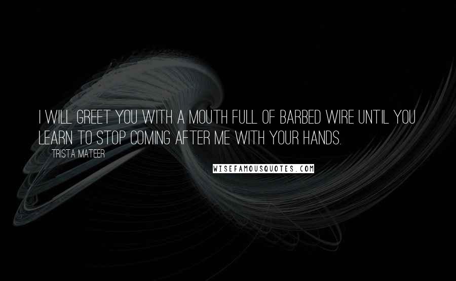 Trista Mateer Quotes: I will greet you with a mouth full of barbed wire until you learn to stop coming after me with your hands.