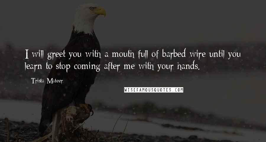 Trista Mateer Quotes: I will greet you with a mouth full of barbed wire until you learn to stop coming after me with your hands.