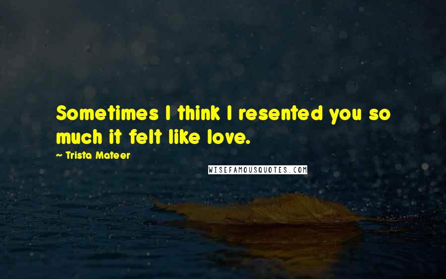 Trista Mateer Quotes: Sometimes I think I resented you so much it felt like love.