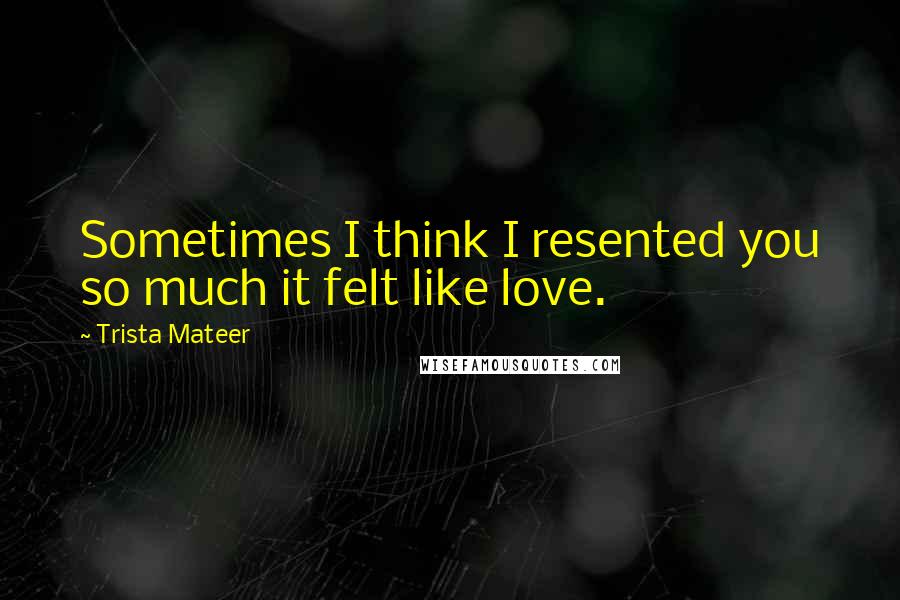 Trista Mateer Quotes: Sometimes I think I resented you so much it felt like love.