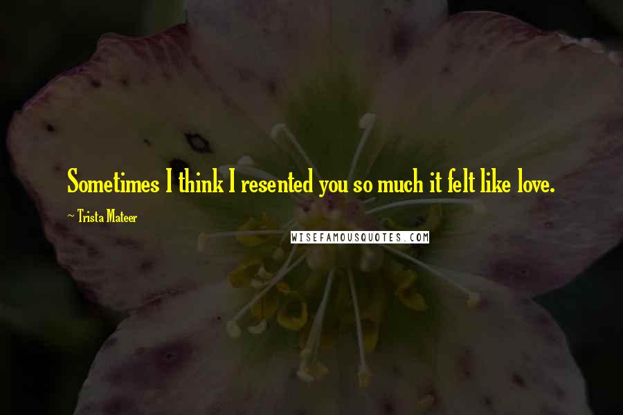 Trista Mateer Quotes: Sometimes I think I resented you so much it felt like love.
